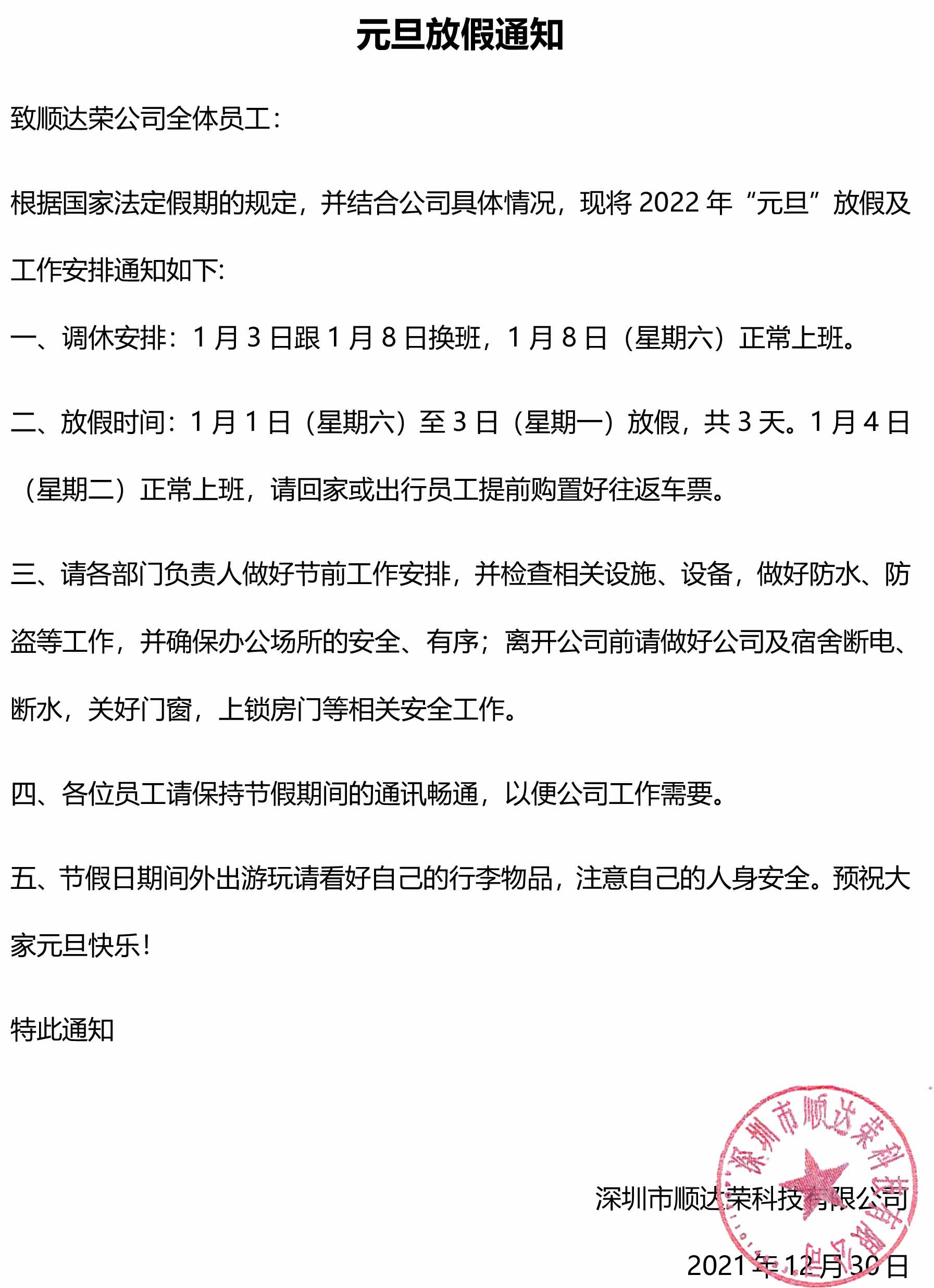 元旦放假通知 致顺达荣公司全体员工： 根据国家法定假期的规定，并结合公司具体情况，现将2022年“元旦”放假及工作安排通知如下: 一、调休安排：1月3日跟1月8日换班，1月8日（星期六）正常上班。 二、放假时间：1月1日（星期六）至3日（星期一）放假，共3天。1月4日（星期二）正常上班，请回家或出行员工提前购置好往返车票。 三、请各部门负责人做好节前工作安排，并检查相关设施、设备，做好防水、防盗等工作，并确保办公场所的安全、有序；离开公司前请做好公司及宿舍断电、断水，关好门窗，上锁房门等相关安全工作。 四、各位员工请保持节假期间的通讯畅通，以便公司工作需要。 五、节假日期间外出游玩请看好自己的行李物品，注意自己的人身安全。预祝大家元旦快乐！ 特此通知                                               188bet手机版客户端 2021年12月30日